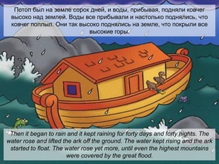 Потоп был на земле сорок дней, и воды, прибывая, подняли ковчег
высоко над землей. Воды все прибывали и настолько поднялись, что
ковчег поплыл. Они так высоко поднялись на земле, что покрыли все
высокие горы.
Then it began to rain and it kept raining for forty days and forty nights. The
water rose and lifted the ark off the ground. The water kept rising and the ark
started to float. The water rose yet more, until even the highest mountains
were covered by the great flood.
 