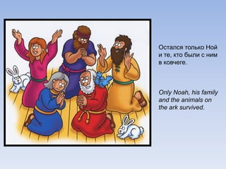 Остался только Ной
и те, кто были с ним
в ковчеге.
Only Noah, his family
and the animals on
the ark survived.
 