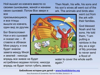 Then Noah, his wife, his sons and
his son’s wives all went out of the
ark. The animals and birds also
went out from
the ark with
their families.
God blessed
Noah and his
sons. He told
them, "I am
putting a
rainbow in the
sky as a sign
of My promise
to never send
a flood of
water to cover the whole earth
again."
Ной вышел из ковчега вместе со
своими сыновьями, женой и женами
своих сыновей. Потом Все звери и
все
пресмыкающиеся,
и все птицы
вышли из ковчега,
один вид за другим.
Бог благословил
Ноя и его сыновей
и сказал им: – Я
ставлю в облаках
Мою радугу, и она
будет знаком
завета между Мной
и землей : никогда
впредь все живое не будет
истреблено водами потопа; никогда
впредь не будет потоп губить землю.
Библейские истории для детей – www.freekidstories.org
Story Illustrations © ZonderKids. Text from the Bible, Genesis 6 – 9.
 