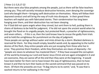 2 Peter 2:1-5,9,17-22
But there were also false prophets among the people, just as there will be false teachers
among you. They will secretly introduce destructive heresies, even denying the sovereign
Lord who bought them—bringing swift destruction on themselves. Many will follow their
depraved conduct and will bring the way of truth into disrepute. In their greed these
teachers will exploit you with fabricated stories. Their condemnation has long been
hanging over them, and their destruction has not been sleeping.
For if God did not spare angels when they sinned, but sent them to hell, putting them in
chains of darkness to be held for judgment; if he did not spare the ancient world when he
brought the flood on its ungodly people, but protected Noah, a preacher of righteousness,
and seven others; - if this is so, then the Lord knows how to rescue the godly from trials
and to hold the unrighteous for punishment on the day of judgment.
These people are springs without water and mists driven by a storm. Blackest darkness is
reserved for them. For they mouth empty, boastful words and, by appealing to the lustful
desires of the flesh, they entice people who are just escaping from those who live in
error. They promise them freedom, while they themselves are slaves of depravity—for
“people are slaves to whatever has mastered them.” If they have escaped the corruption
of the world by knowing our Lord and Savior Jesus Christ and are again entangled in it and
are overcome, they are worse off at the end than they were at the beginning. It would
have been better for them not to have known the way of righteousness, than to have
known it and then to turn their backs on the sacred command that was passed on to
them. Of them the proverbs are true: “A dog returns to its vomit,” and, “A sow that is
washed returns to her wallowing in the mud.”
 