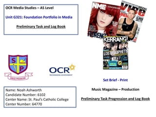 OCR Media Studies – AS Level
Unit G321: Foundation Portfolio in Media
Preliminary Task and Log Book
Name: Noah Ashworth
Candidate Number: 6102
Center Name: St. Paul’s Catholic College
Center Number: 64770
Set Brief - Print
Music Magazine – Production
Preliminary Task Progression and Log Book
 