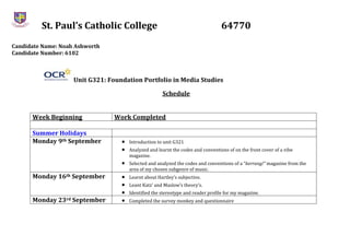 St. Paul’s Catholic College 64770
Candidate Name: Noah Ashworth
Candidate Number: 6102
Unit G321: Foundation Portfolio in Media Studies
Schedule
Week Beginning Work Completed
Summer Holidays
Monday 9th September  Introduction to unit G321
 Analyzed and learnt the codes and conventions of on the front cover of a vibe
magazine.
 Selected and analyzed the codes and conventions of a “kerrang!” magazine from the
area of my chosen subgenre of music.
Monday 16th September  Learnt about Hartley’s subjective.
 Leant Katz’ and Maslow’s theory’s.
 Identified the stereotype and reader profile for my magazine.
Monday 23rd September  Completed the survey monkey and questionnaire
 
