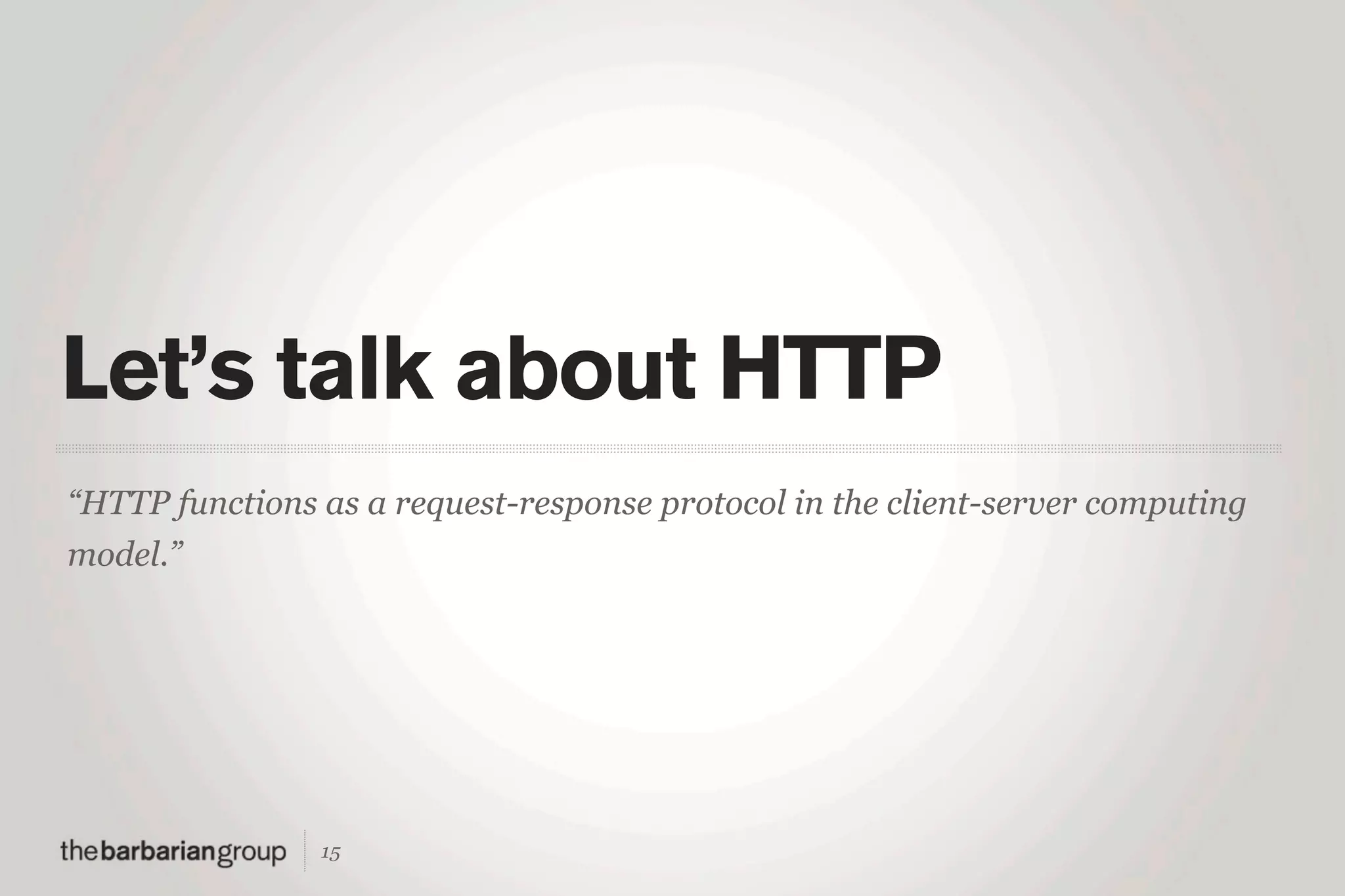 Let’s talk about HTTP
“HTTP functions as a request-response protocol in the client-server computing
model.”




                15
 