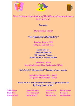 New Orleans Association of Healthcare Communicators
                         N.O.A.H.C.C.

                                       Presents:

                               Our Summer Social

                        “An Afternoon At Mondo’s!”

                              Tuesday, June 14, 2011
                              4:30 p.m. until 6:30 p.m.

                                 Susan Spicer’s
                               Mondo Restaurant
                              900 Harrison Avenue
                          New Orleans, LA / 504-224-2633

                              Members - $20.00
                    Non-Members and Door Registrants - $25.00

               N.O.A.H.C.C. Meets on the 2nd Tuesday of every month.

                         Individual Membership - $35.00
                          Corporate Membership - $60.00

           Please R.S.V.P. to Kelly Marks via email at gmarks2@cox.net
                              By Friday, June 10, 2011

Sally Maza            Jamie Richard           Jeanette Uhl   Kelly Marks
President             Vice President          Treasurer      Secretary
504-430-2470          504-208-8972            504-451-1691   504-458-9657
 