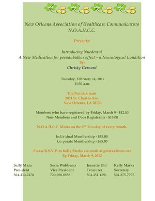 New Orleans Association of Healthcare Communicators
                         N.O.A.H.C.C.

                                     Presents:

                        Introducing Nuedexta!
  A New Medication for pseudobulbar effect – a Neurological Condition
                                        By:
                                 Christy Gernard

                             Tuesday, February 14, 2012
                                    11:30 a.m.

                                 The Pontchartrain
                                2031 St. Charles Ave.
                               New Orleans, LA 70130

               Members who have registered by Friday, March 9 - $12.00
                   Non-Members and Door Registrants - $15.00

               N.O.A.H.C.C. Meets on the 2nd Tuesday of every month.

                          Individual Membership - $35.00
                           Corporate Membership - $65.00

           Please R.S.V.P. to Kelly Marks via email at gmarks2@cox.net
                              By Friday, March 9, 2012

Sally Maza             Serra Wobbema          Jeanette Uhl   Kelly Marks
President              Vice President         Treasurer      Secretary
504-430-2470           720-988-8856           504-451-1691   504-875-7797
 