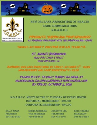 New Orleans Association of Health
                          care Communicators
                              N.O.A.H.C.C.

                  Presents: “Hurricane Preparedness”
                 By: Maureen Gallagher with the American Red Cross


         Tuesday, October 9, 2012 from 11:30 a.m. to 1:00 p.m.

                    St. Anna’s Residence
                     1823 Prytania Street
                        New Orleans, LA

 Members who have registered by Friday, October 5th - $12.00
       Non-Members and Door Registrants - $15.00

         Please R.S.V.P. to Kelly Marks via email at
       noassochealthcarecommunicators@gmail.com
                 By Friday, October 5, 2012



   N.O.A.H.C.C. Meets on the 2 Tuesday of every month.
                                  nd



                Individual Membership - $25.00
               Corporate Membership - $40.00

Sally Maza       Serra Wobbema         Jeanette Uhl   Kelly Marks
President        Vice President        Treasurer      Secretary
504-430-2470     720-988-8856          504-451-1691   504-458-9657
 