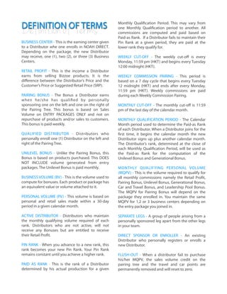 DEFINITION OF TERMS
!
!
BUSINESS CENTER - This is the earning center given
to a Distributor whe one enrolls in NOAH DIRECT.
Depending on the package, the new Distributor
may receive, one (1), two (2), or three (3) Business
Centers.
!
RETAIL PROFIT - This is the income a Distributor
earns from selling Bizzoe products. It is the
diﬀerence between the Distributor’s Price and the
Customer’s Price or Suggested Retail Price (SRP).
!
PAIRING BONUS - The Bonus a Distributor earns
when he/she has qualified by personally
sponsoring one on the left and one on the right of
the Pairing Tree. This bonus is based on Sales
Volume on ENTRY PACKAGES ONLY and not on
repurchase of products and/or sales to customers.
This bonus is paid weekly.
!
QUALIFIED DISTRIBUTOR - Distributors who
personally enroll one (1) Distributor on the left and
right of the Pairing Tree.
!
UNILEVEL BONUS - Unlike the Pairing Bonus, this
Bonus is based on products purchased. This DOES
NOT INCLUDE volume generated from entry
packages. The Unilevel Bonus is paid monthly.
!
BUSINESS VOLUME (BV) - This is the volume used to
compute for bonuses. Each product or package has
an equivalent value or volume attached to it.
!
PERSONAL VOLUME (PV) - This volume is based on
personal and retail sales made within a 30-day
period in a given calendar month.
!
ACTIVE DISTRIBUTOR - Distributors who maintain
the monthly qualifying volume required of each
rank. Distributors who are not active, will not
receive any Bonuses but are entitled to receive
their Retail Profit.
!
PIN RANK - When you advance to a new rank, this
rank becomes your new Pin Rank. Your Pin Rank
remains constant until you achieve a higher rank.
!
PAID AS RANK - This is the rank of a Distributor
determined by his actual production for a given
Monthly Qualification Period. This may vary from
one Monthly Qualification period to another. All
commissions are computed and paid based on
Paid-as Rank. If a Distributor fails to maintain their
Pin Rank at a given period, they are paid at the
lower rank they qualify for.
!
WEEKLY CUT-OFF - The weekly cut-oﬀ is every
Monday, 11:59 pm (HKT) and begins every Tuesday
12:00 midnight (HKT).
!
WEEKLY COMMISSION PAIRING - This period is
based on a 7 day cycle that begins every Tuesday
12 midnight (HKT) and ends after every Monday,
11:59 pm (HKT). Weekly commissions are paid
during each Weekly Commission Pairing.
!
MONTHLY CUT-OFF - The monthly cut-oﬀ is 11:59
pm of the last day of the calendar month.
!
MONTHLY QUALIFICATION PERIOD - The Calendar
Month period used to determine the Paid-as Rank
of each Distributor. When a Distributor joins for the
first time, it begins the calendar month the new
Distributor signs up plus another calendar month.
The Distributor’s rank, determined at the close of
each Monthly Qualification Period, will be used as
the Paid-as Rank for the computation of the
Unilevel Bonus and Generational Bonus.
!
MONTHLY QUALIFYING PERSONAL VOLUME
(MQPV) - This is the volume required to qualify for
all monthly commissions namely the Retail Profit,
Pairing Bonus, Unilevel Bonus, Generational Bonus,
Car and Travel Bonus, and Leadership Pool Bonus.
The MQPV for Pairing Bonus will depend on the
package they enrolled in. You maintain the same
MQPV for 1,2 or 3 business centers depending on
the entry package you joined in.
!
SEPARATE LEGS - A group of people arising from a
personally sponsored leg apart from the other legs
in your team.
!
DIRECT SPONSOR OR ENROLLER - An existing
Distributor who personally registers or enrolls a
new Distributor.
!
FLUSH-OUT - When a distributor fail to purchase
his/her MQPV, the sales volume credit on the
pairing tree and the travel and car points are
permanently removed and will reset to zero.
Definitionof Terms
 