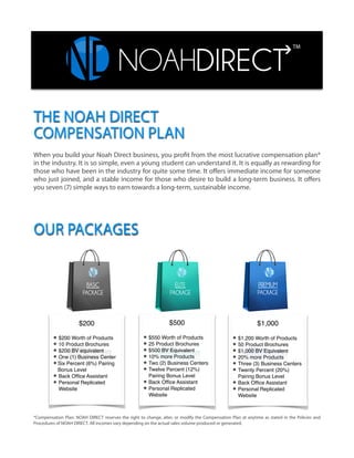 !
!
!
!
!
!
!
!
!
!
THE NOAH DIRECT
COMPENSATION PLAN
When you build your Noah Direct business, you profit from the most lucrative compensation plan*
in the industry. It is so simple, even a young student can understand it. It is equally as rewarding for
those who have been in the industry for quite some time. It oﬀers immediate income for someone
who just joined, and a stable income for those who desire to build a long-term business. It oﬀers
you seven (7) simple ways to earn towards a long-term, sustainable income.
OUR PACKAGES
$200!
!$200 Worth of Products!
10 Product Brochures!
$200 BV equivalent!
One (1) Business Center!
Six Percent (6%) Pairing
Bonus Level!
Back Ofﬁce Assistant!
Personal Replicated
Website
$500!
!$550 Worth of Products!
25 Product Brochures!
$500 BV Equivalent!
10% more Products!
Two (2) Business Centers!
Twelve Percent (12%)
Pairing Bonus Level!
Back Ofﬁce Assistant!
Personal Replicated
Website!
$1,000!
!$1,200 Worth of Products!
50 Product Brochures!
$1,000 BV Equivalent!
20% more Products!
Three (3) Business Centers!
Twenty Percent (20%)
Pairing Bonus Level!
Back Ofﬁce Assistant!
Personal Replicated
Website!
TM
*Compensation Plan: NOAH DIRECT reserves the right to change, alter, or modify the Compensation Plan at anytime as stated in the Policies and
Procedures of NOAH DIRECT. All incomes vary depending on the actual sales volume produced or generated.
 