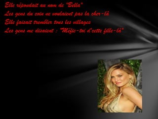 Elle répondait au nom de "Bella"
Les gens du coin ne voulaient pas la cher-lâ
Elle faisait trembler tous les villages
Les gens me disaient : "Méfie-toi d'cette fille-là"

 