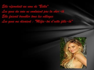 Elle répondait au nom de "Bella"
Les gens du coin ne voulaient pas la cher-lâ
Elle faisait trembler tous les villages
Les gens me disaient : "Méfie-toi d'cette fille-là"

 