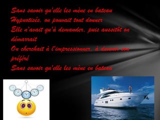 Sans savoir qu'elle les mène en bateau
Hypnotisés, on pouvait tout donner
Elle n'avait qu'à demander, puis aussitôt on
démarrait
On cherchait à l'impressionner, à devenir son
préféré
Sans savoir qu'elle les mène en bateau

 