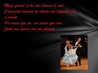 Mais quand je la vois danser le soir
J'aimerais devenir la chaise sur laquelle elle
s’assoit
Ou moins que ça, un moins que rien
Juste une pierre sur son chemin

 