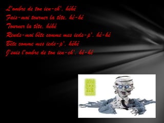 L'ombre de ton ien-ch', héhé
Fais-moi tourner la tête, hé-hé
Tourner la tête, héhé
Rends-moi bête comme mes ieds-p', hé-hé
Bête comme mes ieds-p', héhé
J'suis l'ombre de ton ien-ch', hé-hé

 