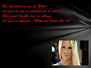 Elle répondait au nom de "Bella"
Les gens du coin ne voulaient pas la cher-lâ
Elle faisait trembler tous les villages
Les gens me disaient : "Méfie-toi d'cette fille-là"

 