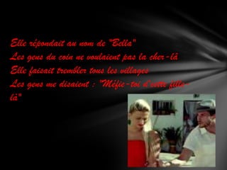 Elle répondait au nom de "Bella"
Les gens du coin ne voulaient pas la cher-lâ
Elle faisait trembler tous les villages
Les gens me disaient : "Méfie-toi d'cette fillelà"

 
