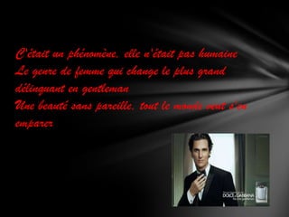 C'était un phénomène, elle n'était pas humaine
Le genre de femme qui change le plus grand
délinquant en gentleman
Une beauté sans pareille, tout le monde veut s'en
emparer

 