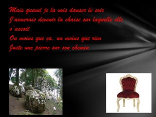 Mais quand je la vois danser le soir
J'aimerais devenir la chaise sur laquelle elle
s’assoit
Ou moins que ça, un moins que rien
Juste une pierre sur son chemin

 