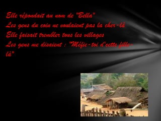 Elle répondait au nom de "Bella"
Les gens du coin ne voulaient pas la cher-lâ
Elle faisait trembler tous les villages
Les gens me disaient : "Méfie-toi d'cette fillelà"

 