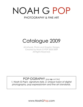 NOAH G POP
            PHOTOGRAPHY & FINE ART




           Catalogue 2009
            All Artwork, Photo and Graphic Designs
              Created by Noah G POP 2005-2009
                       All Rights Reserved.




           POP·OGRAPHY [pop-og-ruh-fee]
1. Noah G Pop's signature style. 2. Unique fusion of digital
 photography, pop expressionism and fine art standards.




                 www.NoahGPop.com
 