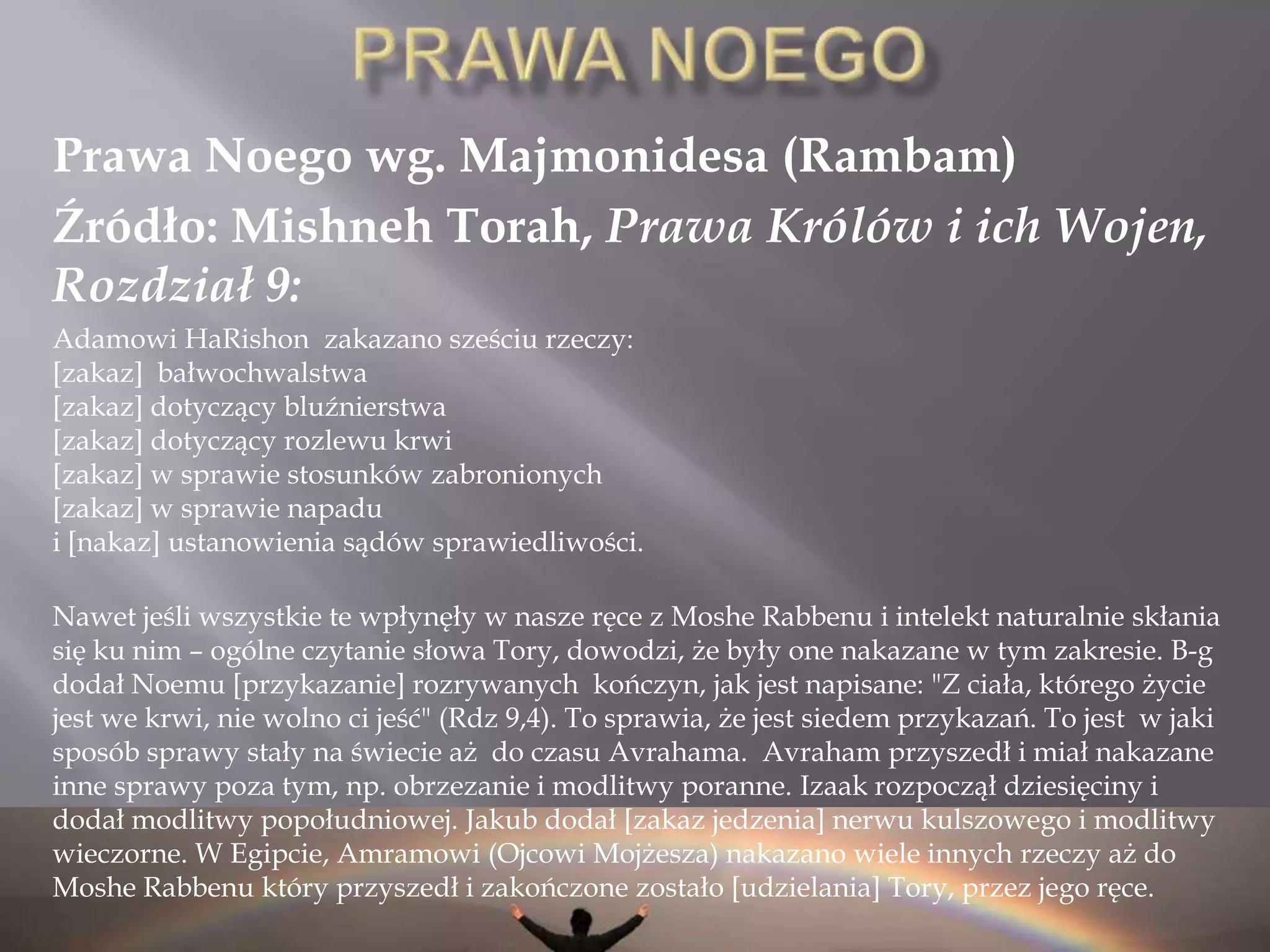 Wg. Talmudu Źródłem 6 tych praw jest zapis z księgi rodzaju (Gen. 2:16-17)16I przykazał Wiekuisty, Bóg, człowiekowi i rzekł: „Z każdego drzewa ogrodu pożywać możesz;   17Ale z drzewa poznania dobrego i złego, — pożywać zeń nie będziesz; bo gdy spożyjesz z niego — umrzesz!”  Źródłem 7ego prawa jest zakaz spożywania żywego zwierzęcia dany Noemu (Gen. 9:4-6)