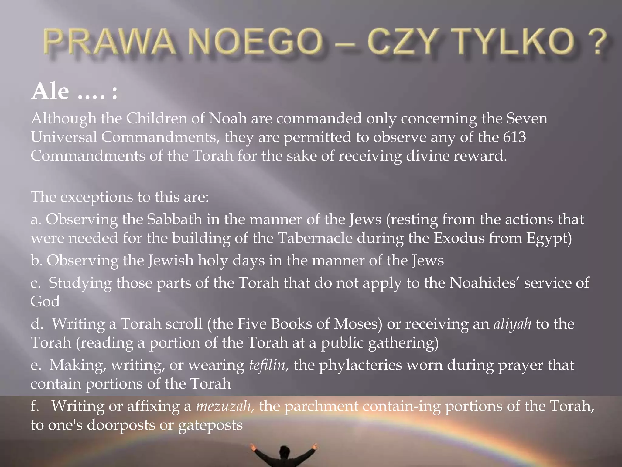 PRAWA NOEGOPrawa Noego wg. Majmonidesa (Rambam)Źródło: MishnehTorah, Prawa Królów i ich Wojen, Rozdział 9:Adam HaRishon was commanded in six things: [the prohibition] concerning idolatry [the prohibition] concerning blasphemy [the prohibition] concerning spilling of blood [the prohibition] concerning forbidden relations [the prohibition] concerning robbery and [the injunction of establishing courts of] justice. Even though all these were received into our hands from Moshe Rabbenu, and the intelect naturally inclines towards them – from a general reading of the words of Torah, they can see that they were commanded in these. [G-d] added to Noah [the commandment] concerning a torn limb, as it is written "From the flesh, its life is in the blood, do not eat" (Genesis 9:4). This makes seven commandments. This is how matters stood in the world until Avraham. Avraham came and was commanded other things beyond this, in circumcision and he prayed the morning prayers. Yitzchak began tithing, and added the afternoon prayers. Yaakov added [the prohibition of not eating] the sciatic nerve and prayed the evening prayers. In Egypt, Amram was commanded other things, until Moshe Rabbenu came and completed [the giving] of the Torah, by his hand. I 