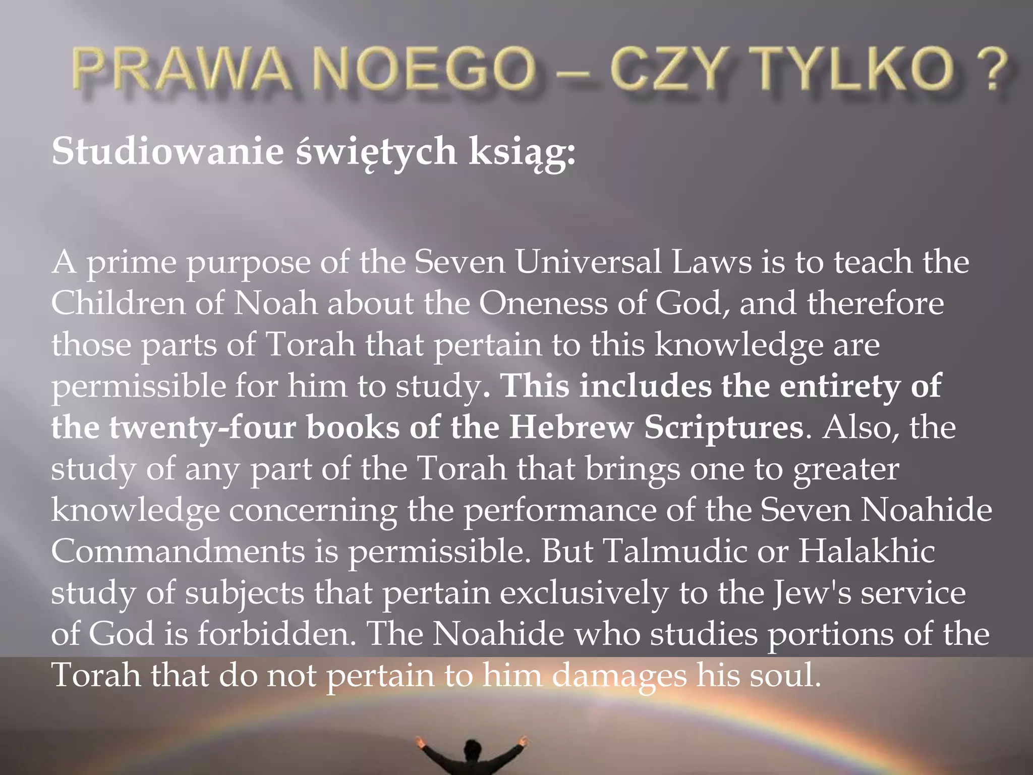 PRAWA NOEGOPrawa Noego wg. Majmonidesa (Rambam)Źródło: MishnehTorah, Prawa Królów i ich Wojen, Rozdział 9:Adamowi HaRishonzakazano sześciu rzeczy: [zakaz]  bałwochwalstwa[zakaz] dotyczący bluźnierstwa[zakaz] dotyczący rozlewu krwi[zakaz] w sprawie stosunków zabronionych[zakaz] w sprawie napadui [nakaz] ustanowienia sądów sprawiedliwości.Nawet jeśli wszystkie te wpłynęły w nasze ręce z MosheRabbenu i intelekt naturalnie skłania się ku nim – ogólne czytanie słowa Tory, dowodzi, że były one nakazane w tym zakresie. B-g  dodał Noemu [przykazanie] rozrywanych  kończyn, jak jest napisane: "Z ciała, którego życie jest we krwi, nie wolno ci jeść" (Rdz 9,4). To sprawia, że jest siedem przykazań. To jest  w jaki sposób sprawy stały na świecie aż  do czasu Avrahama. Avrahamprzyszedł i miał nakazane inne sprawy poza tym, np. obrzezanie i modlitwy poranne. Izaak rozpoczął dziesięciny i dodał modlitwy popołudniowej. Jakub dodał [zakaz jedzenia] nerwu kulszowego i modlitwy wieczorne. W Egipcie, Amramowi (Ojcowi Mojżesza) nakazano wiele innych rzeczy aż do MosheRabbenuktóry przyszedł i zakończone zostało [udzielania] Tory, przez jego ręce.I 