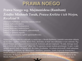 Wg. Talmudu Źródłem 6 tych praw jest zapis z księgi rodzaju (Gen. 2:16-17)16I przykazał Wiekuisty, Bóg, człowiekowi i rzekł: „Z każdego drzewa ogrodu pożywać możesz;   17Ale z drzewa poznania dobrego i złego, — pożywać zeń nie będziesz; bo gdy spożyjesz z niego — umrzesz!”  Źródłem 7ego prawa jest zakaz spożywania żywego zwierzęcia dany Noemu (Gen. 9:4-6)