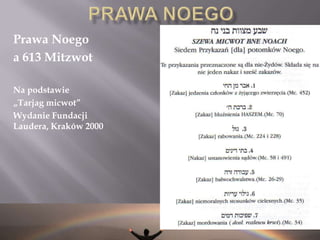HISTORIA PRAW NOEGO Po Objawieniu i nadaniu Tory na górze Synaj, 7 praw Noego zostało ponownie nadanych ludzkości i włączonych do 613 przykazań nałożonych na dzieci Israela (Jakuba) (wraz z 10 przykazaniami, które stanowią nierozerwalną część 613 mizwot)