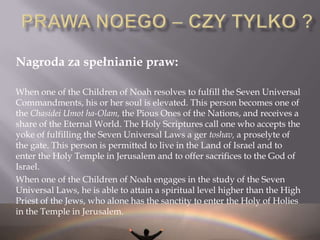  Pokoleniom Israela nadano obowiązek nauczania innych narodów wprowadzania praw Noego (to stwierdzenie jest mocno dyskutowane)PRAWA NOEGOTosefta i Talmud podają siedem praw w postaci 6 zakazów i jednego nakazu:I – Zakaz bałwochwalstwa – nie będziesz miał żadnych bóstw przed BogiemII – Zakaz bluźnierstwaIII - Zakaz morderstwaIV – Zakaz rozwiązłościV- Zakaz kradzieżyVI – Zakaz jedzenia zwierzęcia żywego – nie zadawanie cierpienia żywym zwierzętomVII – Nakaz posiadania prawych Sądów   