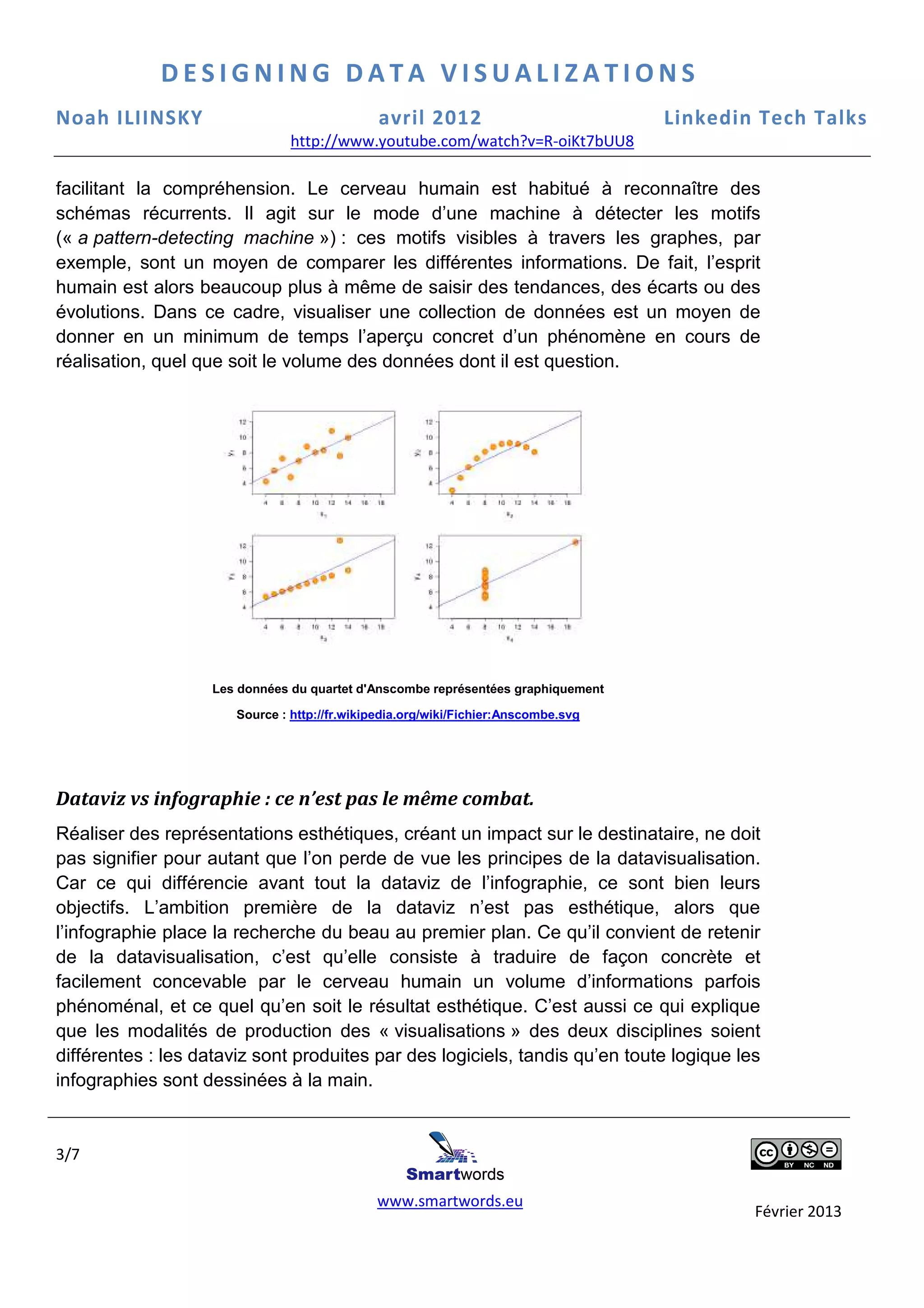 DESIGNING DATA VISUALIZATIONS
Noah ILIINSKY                                  avril 2012                           Linkedin Tech Talks
                                http://www.youtube.com/watch?v=R-oiKt7bUU8
                                http://www.youtube.com/watch?v=R

facilitant la compréhension. Le cerveau humain est habitué à reconnaître des
schémas récurrents. Il agit sur le mode d’une machine à détecter les motifs
(« a pattern-detecting machine ») : ces motifs visibles à travers les graphes par
                                   )                                      graphes,
exemple, sont un moyen de comparer les différentes informations. De fait, l’esprit
                                                                          e
humain est alors beaucoup plus à même de saisi des tendances, des écarts ou des
               ors                             saisir                  es
évolutions. Dans ce cadre, visuali
                               visualiser une collection de données est un moyen de
donner en un minimum de temps l’aperçu concret d’un phénomène en cours de
                       um               aperçu
réalisation, quel que soit le volume des données dont il est question.
            ,




                   Les données du quartet d'Anscombe représentées graphiquement

                       Source : http://fr.wikipedia.org/wiki/Fichier:Anscombe.svg




Dataviz vs infographie : ce n’est pas le même combat.
                          e
Réaliser des représentations esthétiques, créant un impact sur le destinataire ne doit
                                                                     destinataire,
pas signifier pour autant que l’on perde de vue les principes de la datavisualisation
                                                                         atavisualisation.
Car ce qui différencie avant tout la dataviz de l’infographie, ce sont bien leurs
objectifs. L’ambition première de la dataviz n’est pas esthétique, alors que
             ’ambition                                                      ,
l’infographie place la recherche du beau au premier plan. Ce qu’il convient de retenir
                                                                    il
de la datavisualisation, c’est qu’elle consiste à traduire de façon concrète et
facilement concevable par le cerveau humain un volume d’informations parfois
phénoménal, et ce quel qu’en soit le résultat esthétique. C’est aussi ce qui explique
que les modalités de production des « visualisations » des deux disciplines soient
différentes : les dataviz sont produite par des logiciels, tandis qu’en toute logique les
                               produites                 ,
infographies sont dessinées à la main
                                   main.


3/7

                                              www.smartwords.eu
                                                                                            Février 2013
 