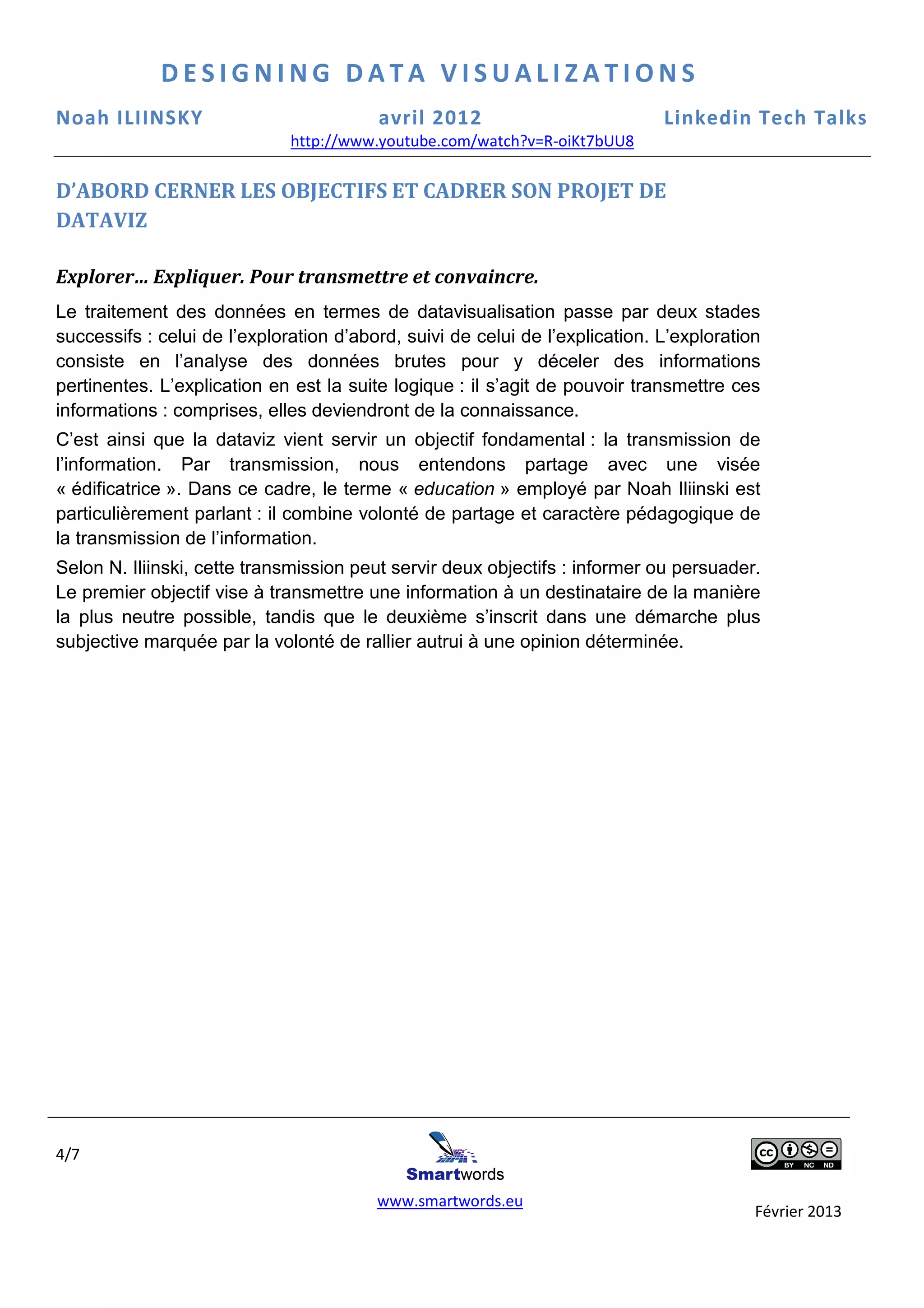 DESIGNING DATA VISUALIZATIONS
Noah ILIINSKY                            avril 2012                           Linkedin Tech Talks
                              http://www.youtube.com/watch?v=R-oiKt7bUU8
                              http://www.youtube.com/watch?v=R

D’ABORD CERNER LES OBJECTIFS ET CADRER SON PROJET DE
DATAVIZ

Explorer… Expliquer. Pour transmettre et convaincre.
Le traitement des données en termes de datav  datavisualisation passe par deux stades
successifs : celui de l’exploration d’abord, suivi de celui de l’explication. L’exploration
                                                                 explication.
consiste en l’analyse des données brutes pour y déceler des informations
pertinentes. L’explication en est la suite logique : il s’agit de pouvoir transmettre ces
           .
informations : comprises, elles devien
                                 deviendront de la connaissance.
C’est ainsi que la dataviz vient servir un objectif fondamental : la transmission de
                          iz
l’information. Par transmission, nous entendons partage avec une visée
« édificatrice ». Dans ce cadre, le terme « education » employé par Noah Iliinski est
particulièrement parlant : il combine volonté de partage et caractère pédagogique de
la transmission de l’information.
Selon N. Iliinski, cette transmission peut servir deux objectifs : informer ou persuader.
                 ,
Le premier objectif vise à transmettre une information à un destinataire de la manière
la plus neutre possible, tandis que le deuxième s’inscrit dans une démarche plus
subjective marquée par la volonté de rallier autrui à une opinion déterminée.




4/7

                                         www.smartwords.eu
                                                                                          Février 2013
 