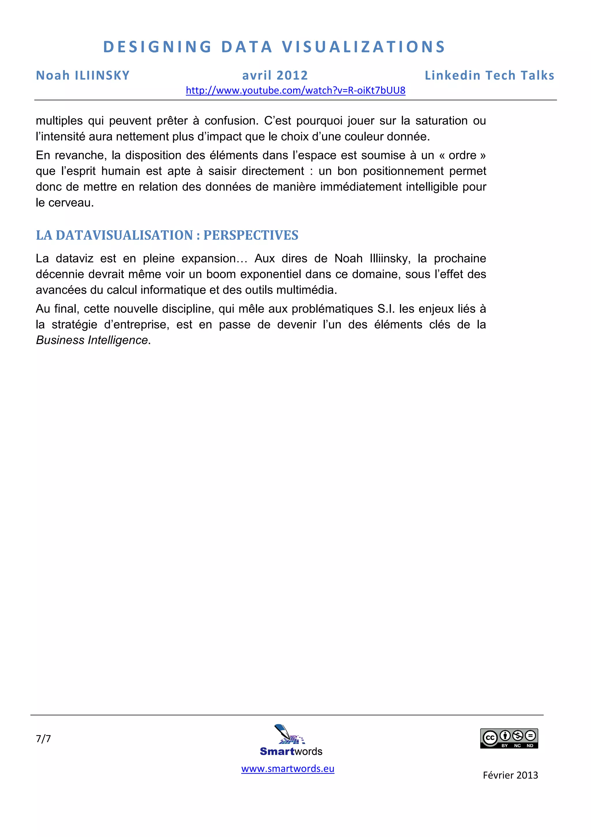 DESIGNING DATA VISUALIZATIONS
Noah ILIINSKY                          avril 2012                          Linkedin Tech Talks
                            http://www.youtube.com/watch?v=R-oiKt7bUU8
                            http://www.youtube.com/watch?v=R

multiples qui peuvent prêter à confusion C’est pourquoi jouer sur la saturation ou
                                 confusion.
l’intensité aura nettement plus d’impact que le choix d’une couleur donnée.
                                                                          .
En revanche, la disposition des éléments dans l’espace est soumise à un « ordre »
que l’esprit humain est apte à saisir directement : un bon positionnement permet
donc de mettre en relation des données de manière immédiatement intelligible pour
le cerveau.

LA DATAVISUALISATION : PERSPECTIVES
La dataviz est en pleine expansion… Aux dires de Noah Illiinsky, la prochaine
                             pansion…
décennie devrait même voir un boom expon
                                      exponentiel dans ce domaine, sous l’effet des
avancées du calcul informatique et des outils multimédia.
Au final, cette nouvelle discipline, qui mêle aux problématiques S.I. les enjeux liés à
                                   ,
la stratégie d’entreprise, est en passe de devenir l’un des éléments clés de la
Business Intelligence.




7/7

                                       www.smartwords.eu
                                                                                      Février 2013
 