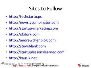 Sites to Follow http://techstartu.ps http://news.ycombinator.com http://startup-marketing.com http://okdork.com http://andrewchenblog.com http://steveblank.com http://startuplessonslearned.com http://kausik.net 