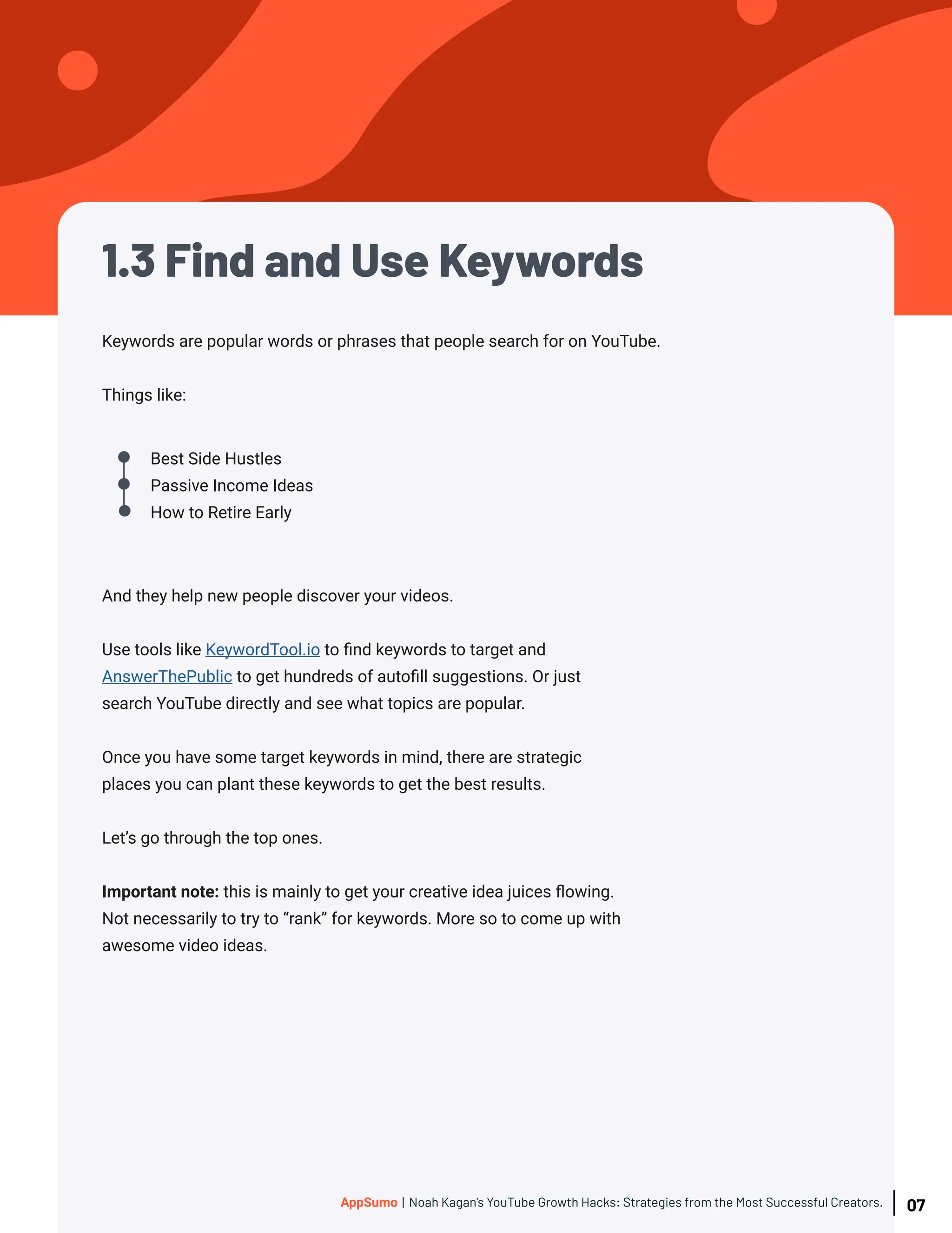 1.3 Find and Use Keywords
Keywords are popular words or phrases that people search for on YouTube.
Things like:
Best Side Hustles
Passive Income Ideas
How to Retire Early
And they help new people discover your videos.
Use tools like KeywordTool.io to find keywords to target and
AnswerThePublic to get hundreds of autofill suggestions. Or just
search YouTube directly and see what topics are popular.
Once you have some target keywords in mind, there are strategic
places you can plant these keywords to get the best results.
Let’s go through the top ones.
Important note: this is mainly to get your creative idea juices flowing.
Not necessarily to try to “rank” for keywords. More so to come up with
awesome video ideas.
07
AppSumo | Noah Kagan’s YouTube Growth Hacks: Strategies from the Most Successful Creators.
 