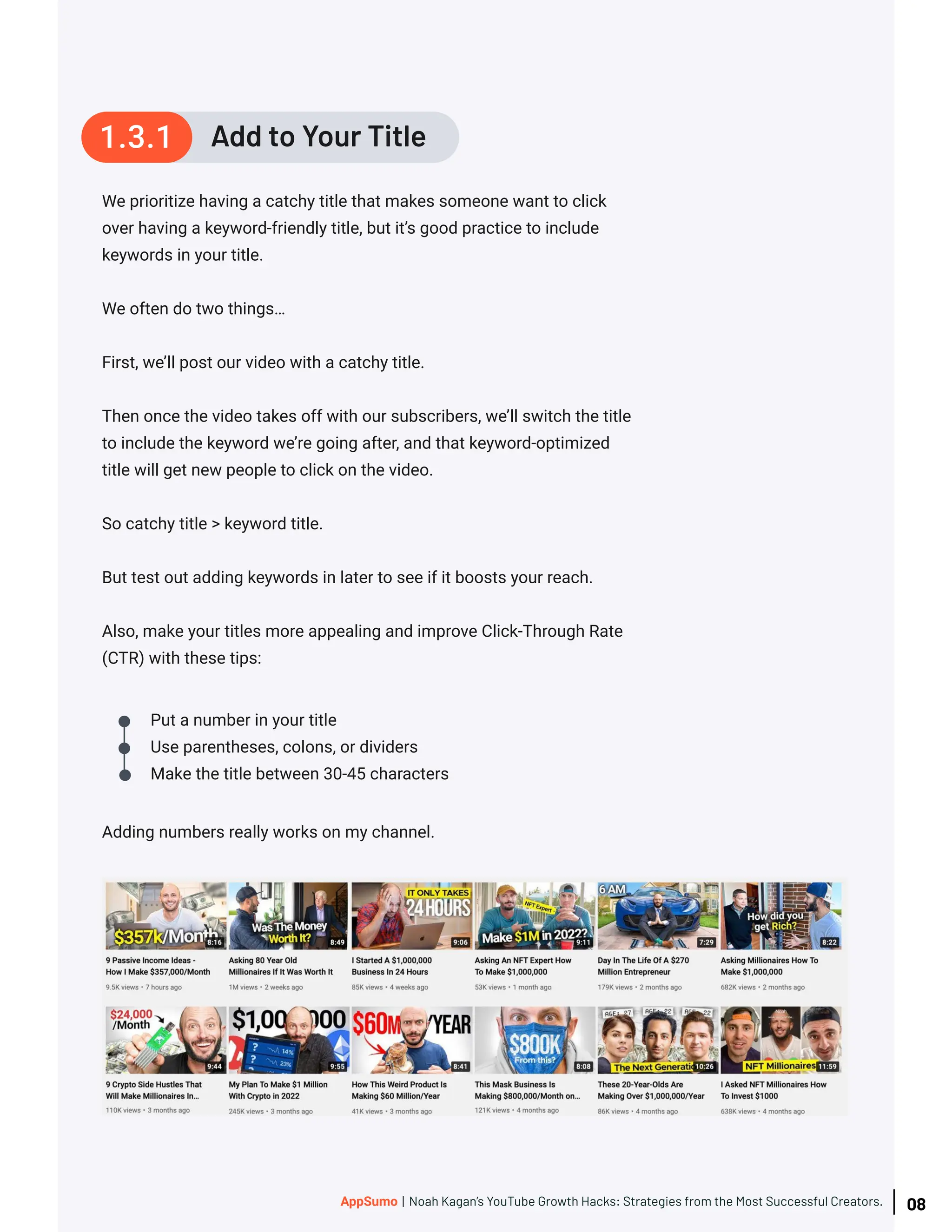 Adding numbers really works on my channel.
Add to Your Title
1.3.1
Put a number in your title
Use parentheses, colons, or dividers
Make the title between 30-45 characters
We prioritize having a catchy title that makes someone want to click
over having a keyword-friendly title, but it’s good practice to include
keywords in your title.
We often do two things…
First, we’ll post our video with a catchy title.
Then once the video takes off with our subscribers, we’ll switch the title
to include the keyword we’re going after, and that keyword-optimized
title will get new people to click on the video.
So catchy title > keyword title.
But test out adding keywords in later to see if it boosts your reach.
Also, make your titles more appealing and improve Click-Through Rate
(CTR) with these tips:
08
AppSumo | Noah Kagan’s YouTube Growth Hacks: Strategies from the Most Successful Creators.
 
