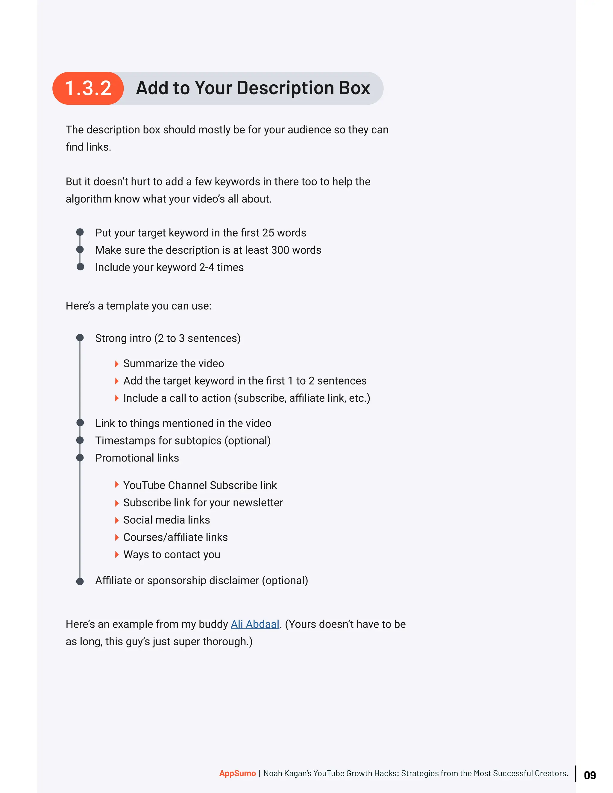 The description box should mostly be for your audience so they can
find links.
But it doesn’t hurt to add a few keywords in there too to help the
algorithm know what your video’s all about.
Here’s a template you can use:
Put your target keyword in the first 25 words
Make sure the description is at least 300 words
Include your keyword 2-4 times
Summarize the video
Add the target keyword in the first 1 to 2 sentences
Include a call to action (subscribe, affiliate link, etc.)
YouTube Channel Subscribe link
Subscribe link for your newsletter
Social media links
Courses/affiliate links
Ways to contact you
Strong intro (2 to 3 sentences)
Link to things mentioned in the video
Timestamps for subtopics (optional)
Promotional links
Affiliate or sponsorship disclaimer (optional)
Here’s an example from my buddy Ali Abdaal. (Yours doesn’t have to be
as long, this guy’s just super thorough.)
Add to Your Description Box
1.3.2
09
AppSumo | Noah Kagan’s YouTube Growth Hacks: Strategies from the Most Successful Creators.
 