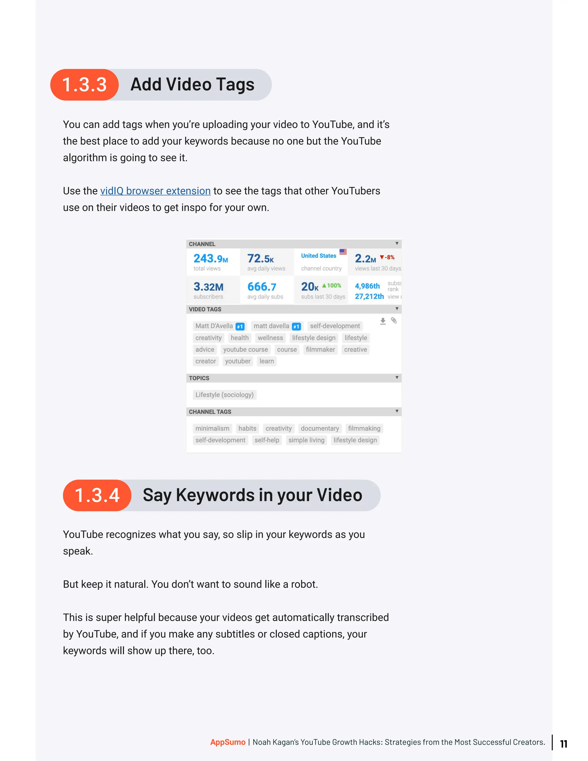 You can add tags when you’re uploading your video to YouTube, and it’s
the best place to add your keywords because no one but the YouTube
algorithm is going to see it.
Use the vidIQ browser extension to see the tags that other YouTubers
use on their videos to get inspo for your own.
YouTube recognizes what you say, so slip in your keywords as you
speak.
But keep it natural. You don’t want to sound like a robot.
This is super helpful because your videos get automatically transcribed
by YouTube, and if you make any subtitles or closed captions, your
keywords will show up there, too.
Add Video Tags
1.3.3
Say Keywords in your Video
1.3.4
11
AppSumo | Noah Kagan’s YouTube Growth Hacks: Strategies from the Most Successful Creators.
 
