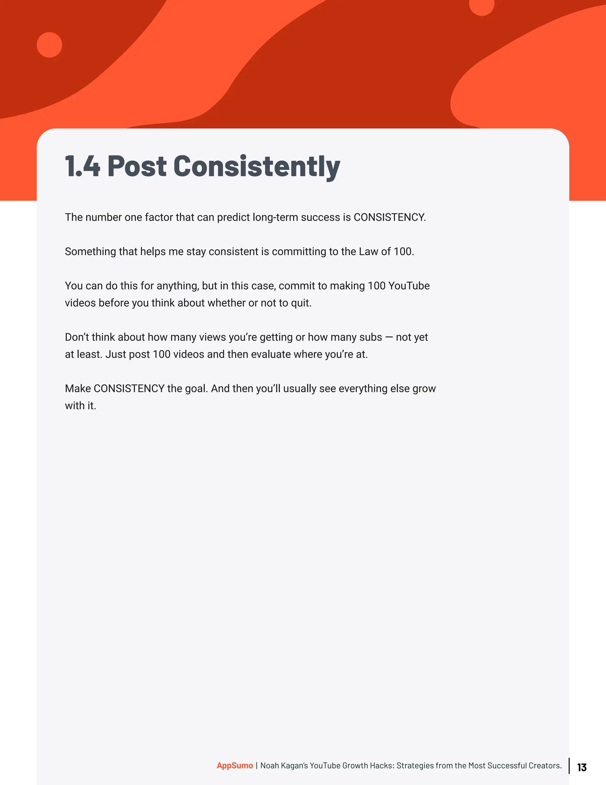 1.4 Post Consistently
The number one factor that can predict long-term success is CONSISTENCY.
Something that helps me stay consistent is committing to the Law of 100.
You can do this for anything, but in this case, commit to making 100 YouTube
videos before you think about whether or not to quit.
Don’t think about how many views you’re getting or how many subs — not yet
at least. Just post 100 videos and then evaluate where you’re at.
Make CONSISTENCY the goal. And then you’ll usually see everything else grow
with it.
13
AppSumo | Noah Kagan’s YouTube Growth Hacks: Strategies from the Most Successful Creators.
 