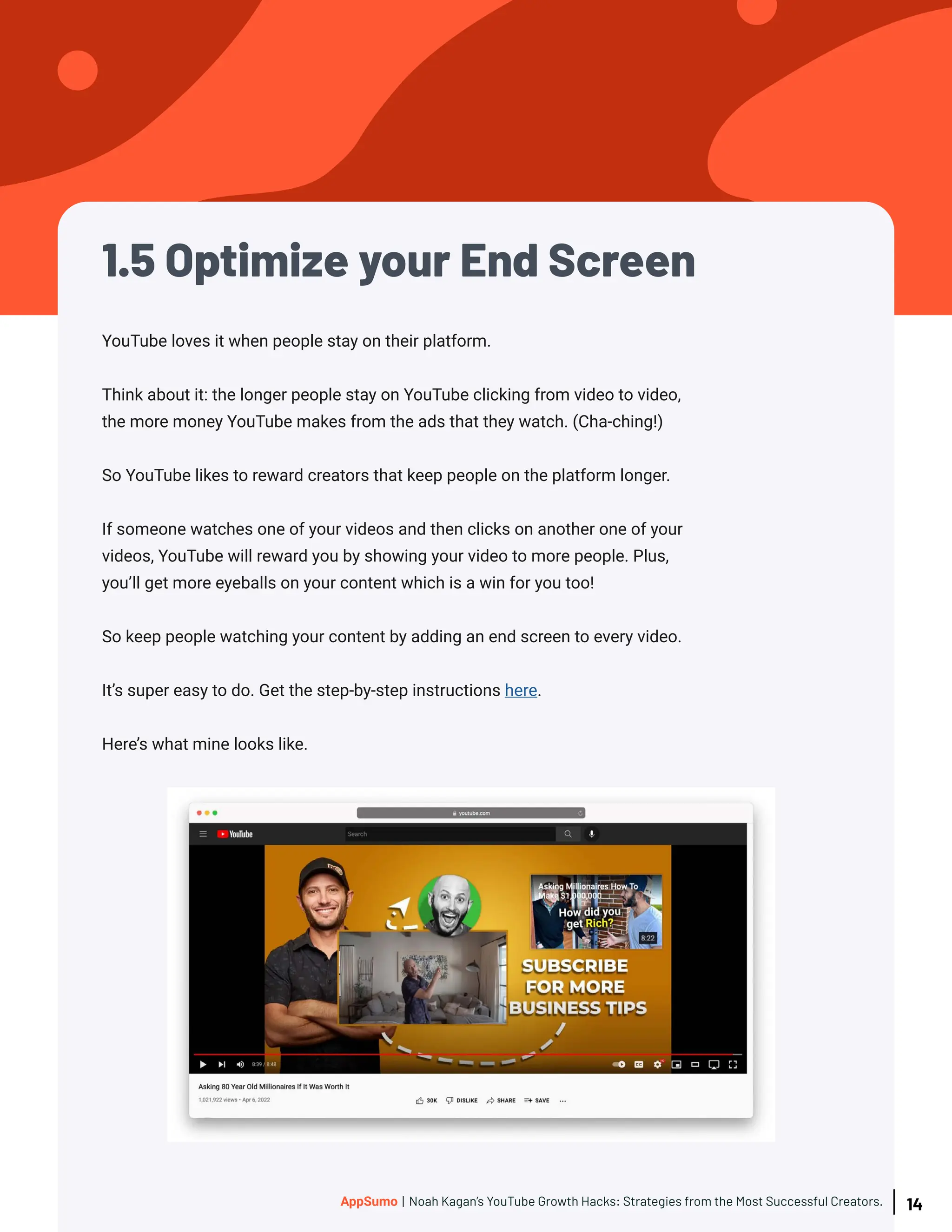 1.5 Optimize your End Screen
YouTube loves it when people stay on their platform.
Think about it: the longer people stay on YouTube clicking from video to video,
the more money YouTube makes from the ads that they watch. (Cha-ching!)
So YouTube likes to reward creators that keep people on the platform longer.
If someone watches one of your videos and then clicks on another one of your
videos, YouTube will reward you by showing your video to more people. Plus,
you’ll get more eyeballs on your content which is a win for you too!
So keep people watching your content by adding an end screen to every video.
It’s super easy to do. Get the step-by-step instructions here.
Here’s what mine looks like.
14
AppSumo | Noah Kagan’s YouTube Growth Hacks: Strategies from the Most Successful Creators.
 