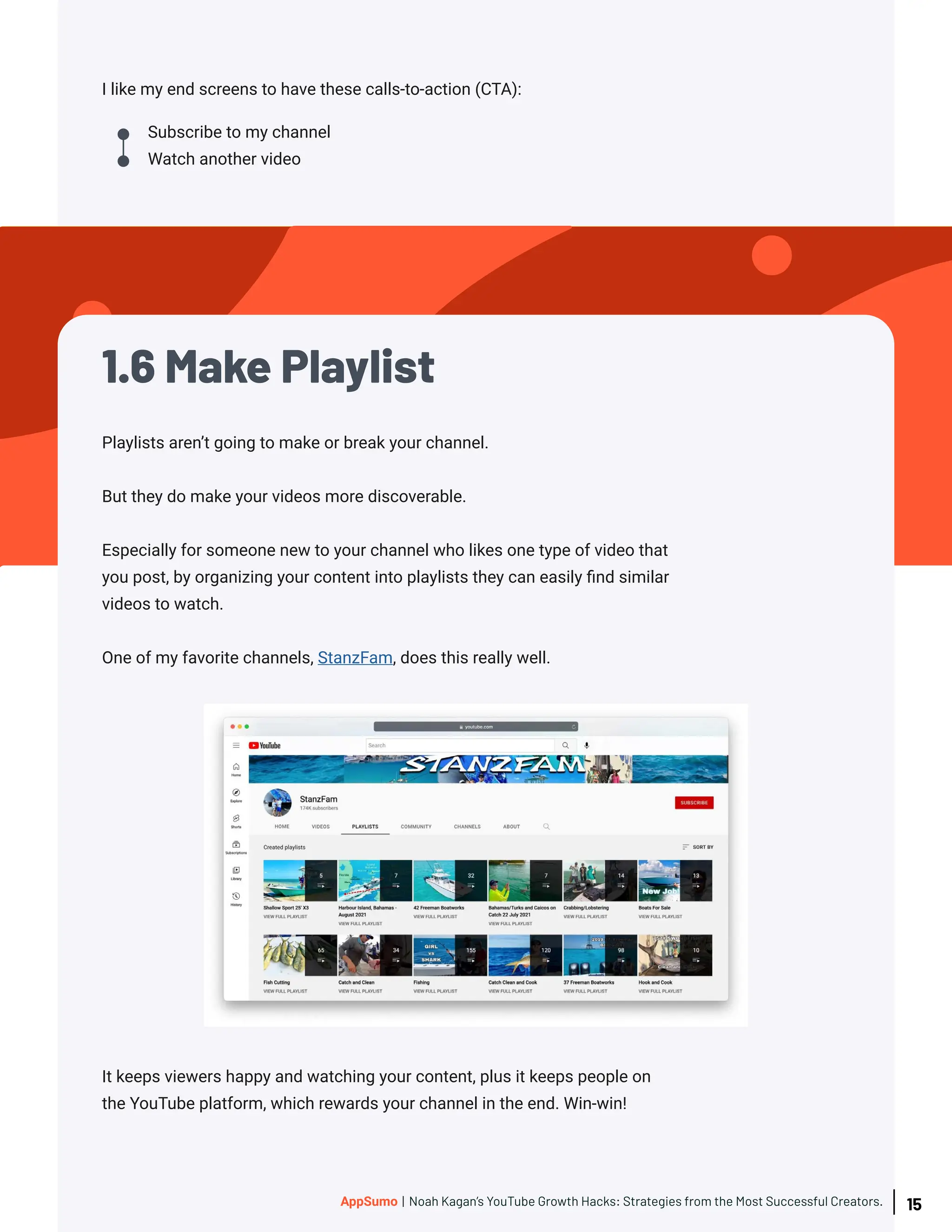 I like my end screens to have these calls-to-action (CTA):
Subscribe to my channel
Watch another video
Playlists aren’t going to make or break your channel.
But they do make your videos more discoverable.
Especially for someone new to your channel who likes one type of video that
you post, by organizing your content into playlists they can easily find similar
videos to watch.
One of my favorite channels, StanzFam, does this really well.
It keeps viewers happy and watching your content, plus it keeps people on
the YouTube platform, which rewards your channel in the end. Win-win!
1.6 Make Playlist
15
AppSumo | Noah Kagan’s YouTube Growth Hacks: Strategies from the Most Successful Creators.
 