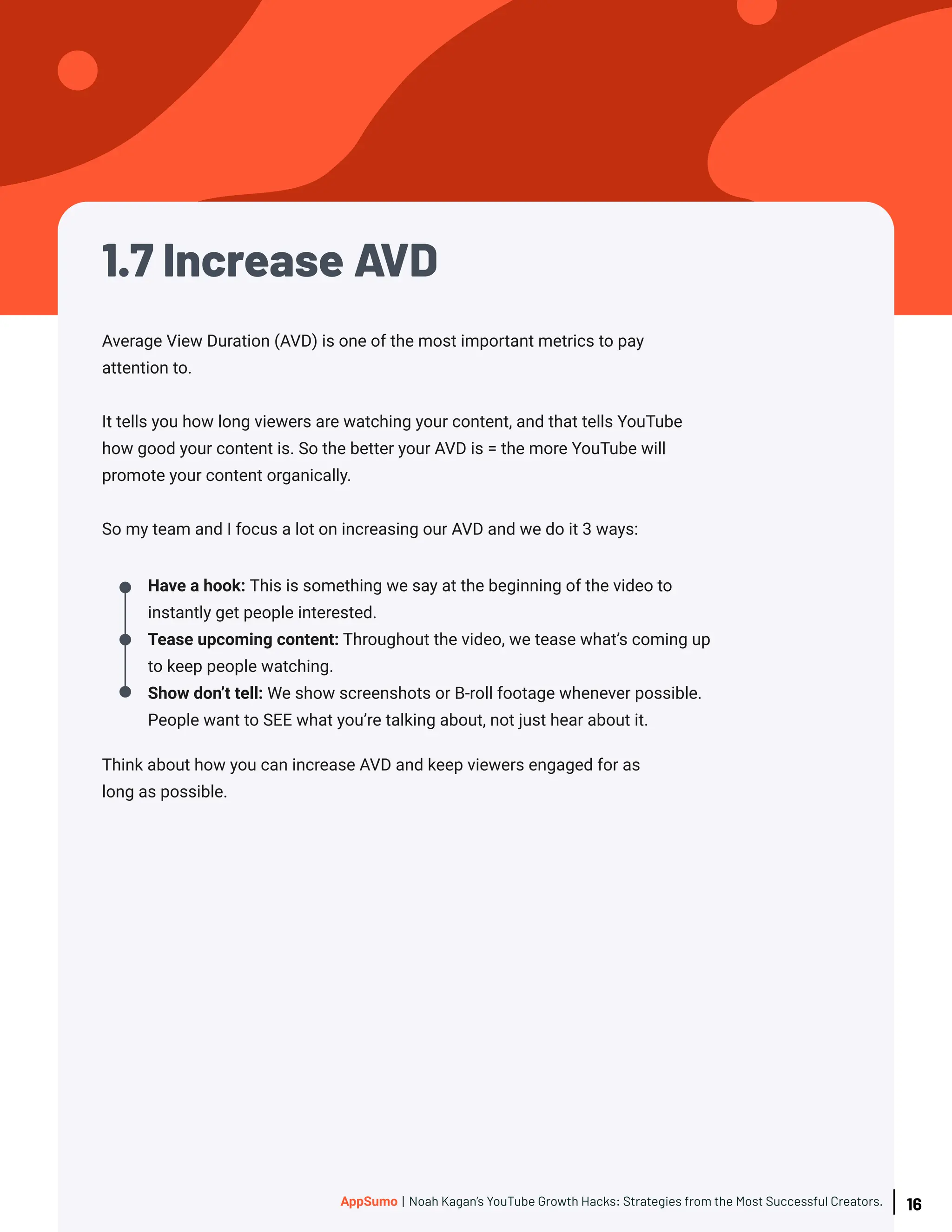 1.7 Increase AVD
Think about how you can increase AVD and keep viewers engaged for as
long as possible.
Have a hook: This is something we say at the beginning of the video to
instantly get people interested.
Tease upcoming content: Throughout the video, we tease what’s coming up
to keep people watching.
Show don’t tell: We show screenshots or B-roll footage whenever possible.
People want to SEE what you’re talking about, not just hear about it.
Average View Duration (AVD) is one of the most important metrics to pay
attention to.
It tells you how long viewers are watching your content, and that tells YouTube
how good your content is. So the better your AVD is = the more YouTube will
promote your content organically.
So my team and I focus a lot on increasing our AVD and we do it 3 ways:
16
AppSumo | Noah Kagan’s YouTube Growth Hacks: Strategies from the Most Successful Creators.
 