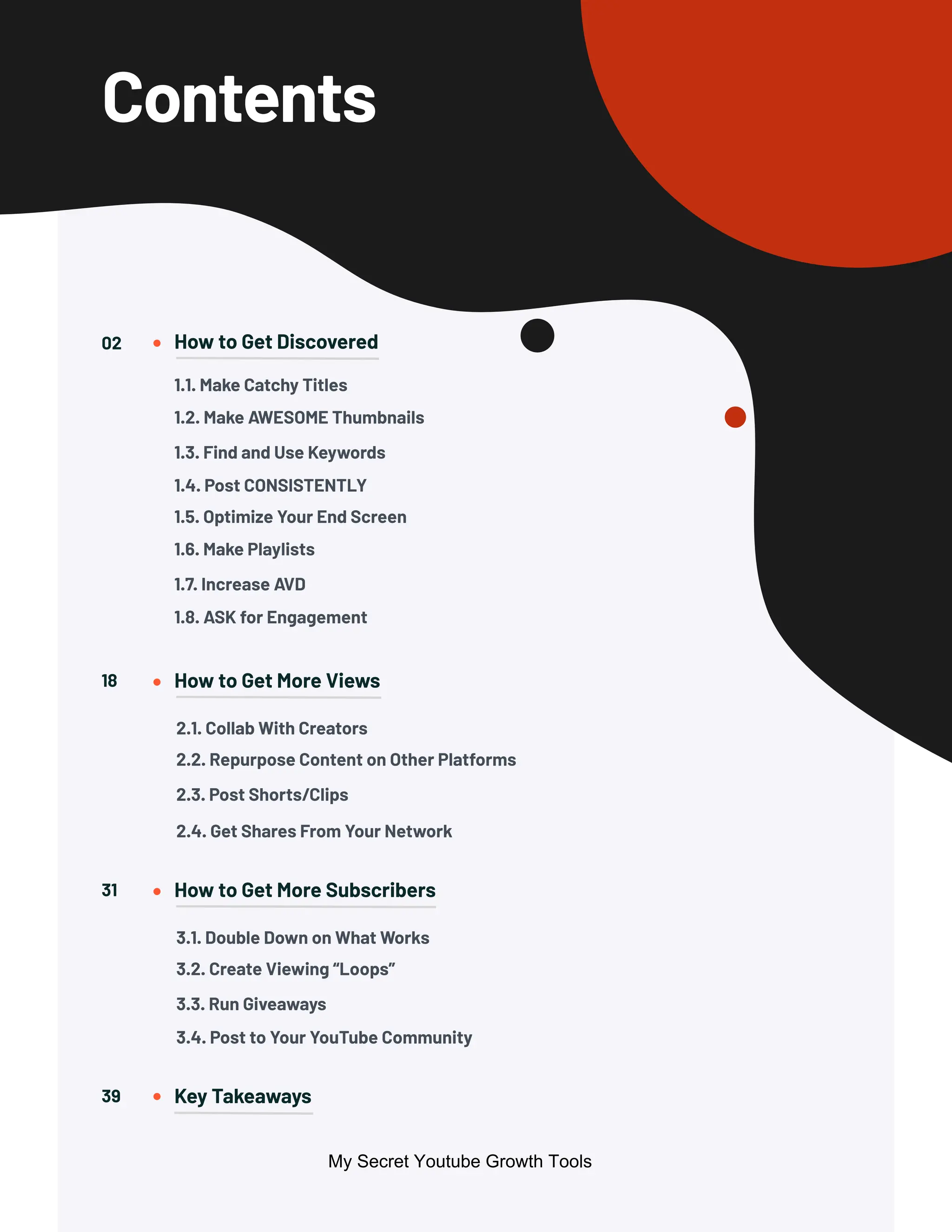 Contents
How to Get Discovered
How to Get More Views
How to Get More Subscribers
Key Takeaways
02
18
31
39
1.1. Make Catchy Titles
1.5. Optimize Your End Screen
2.1. Collab With Creators
3.1. Double Down on What Works
1.2. Make AWESOME Thumbnails
1.6. Make Playlists
2.2. Repurpose Content on Other Platforms
3.2. Create Viewing “Loops”
1.3. Find and Use Keywords
1.7. Increase AVD
1.4. Post CONSISTENTLY
1.8. ASK for Engagement
2.3. Post Shorts/Clips
3.3. Run Giveaways
2.4. Get Shares From Your Network
3.4. Post to Your YouTube Community
My Secret Youtube Growth Tools
 
