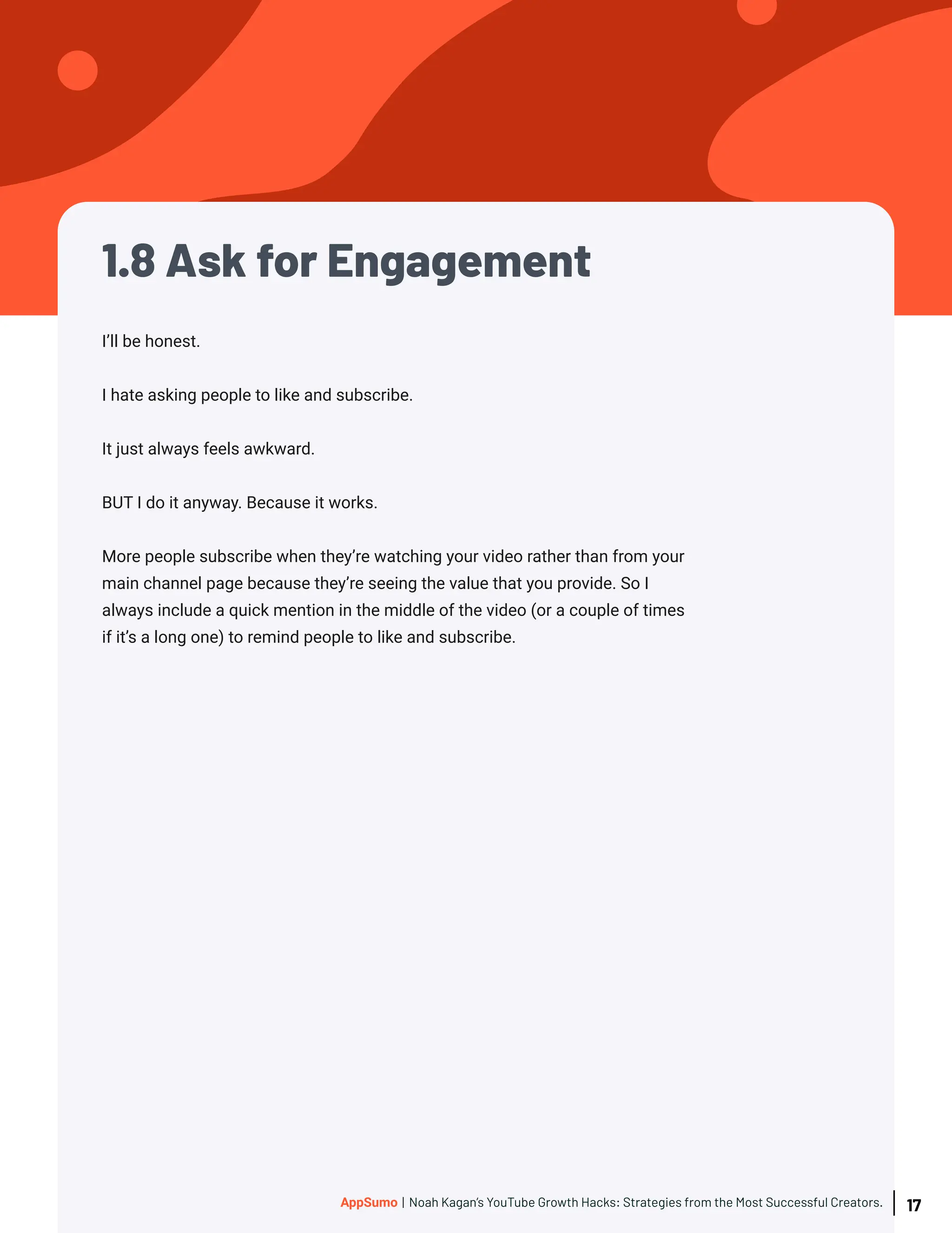 1.8 Ask for Engagement
I’ll be honest.
I hate asking people to like and subscribe.
It just always feels awkward.
BUT I do it anyway. Because it works.
More people subscribe when they’re watching your video rather than from your
main channel page because they’re seeing the value that you provide. So I
always include a quick mention in the middle of the video (or a couple of times
if it’s a long one) to remind people to like and subscribe.
17
AppSumo | Noah Kagan’s YouTube Growth Hacks: Strategies from the Most Successful Creators.
 