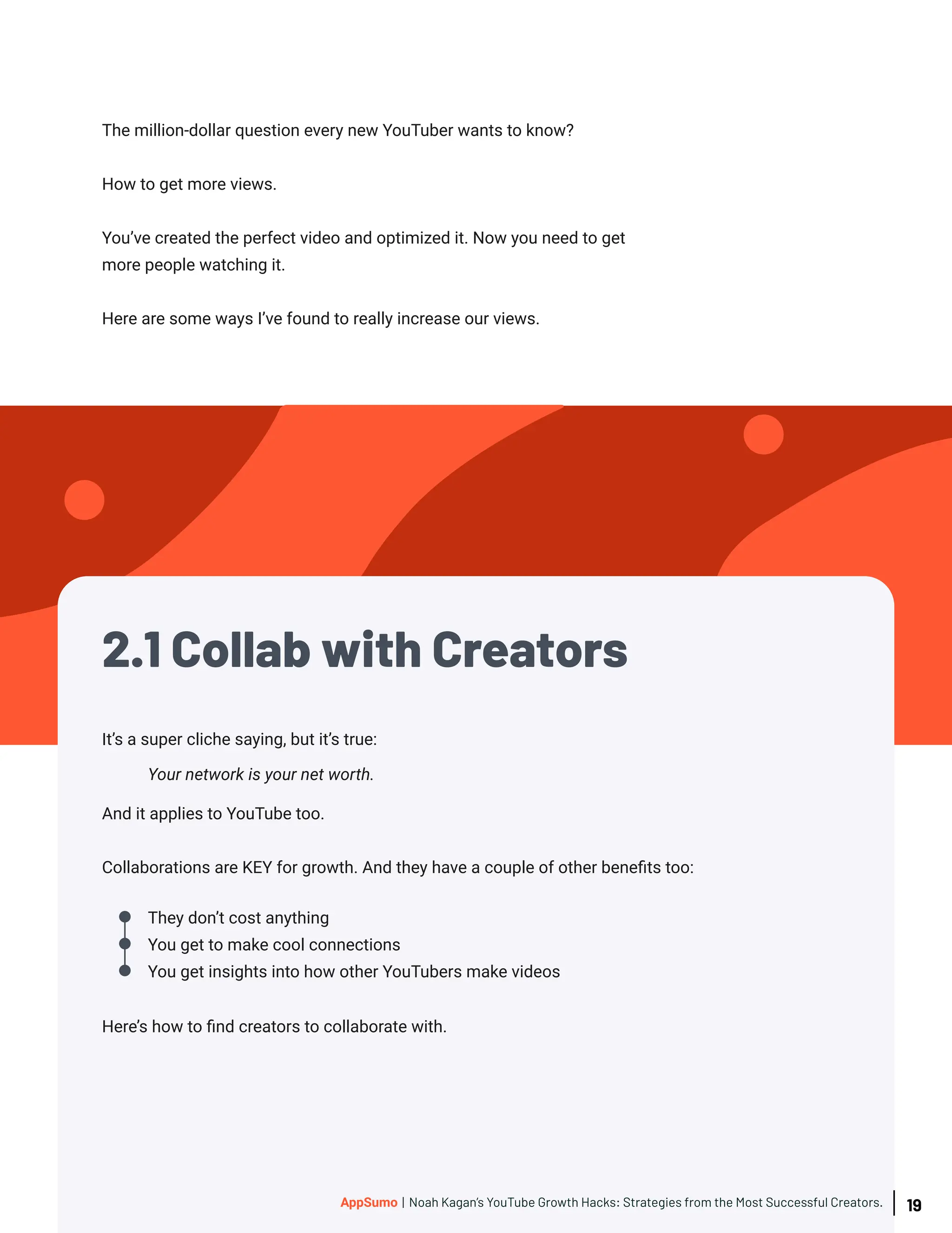 The million-dollar question every new YouTuber wants to know?
How to get more views.
You’ve created the perfect video and optimized it. Now you need to get
more people watching it.
Here are some ways I’ve found to really increase our views.
They don’t cost anything
You get to make cool connections
You get insights into how other YouTubers make videos
It’s a super cliche saying, but it’s true:
And it applies to YouTube too.
Collaborations are KEY for growth. And they have a couple of other benefits too:
Here’s how to find creators to collaborate with.
Your network is your net worth.
2.1 Collab with Creators
19
AppSumo | Noah Kagan’s YouTube Growth Hacks: Strategies from the Most Successful Creators.
 