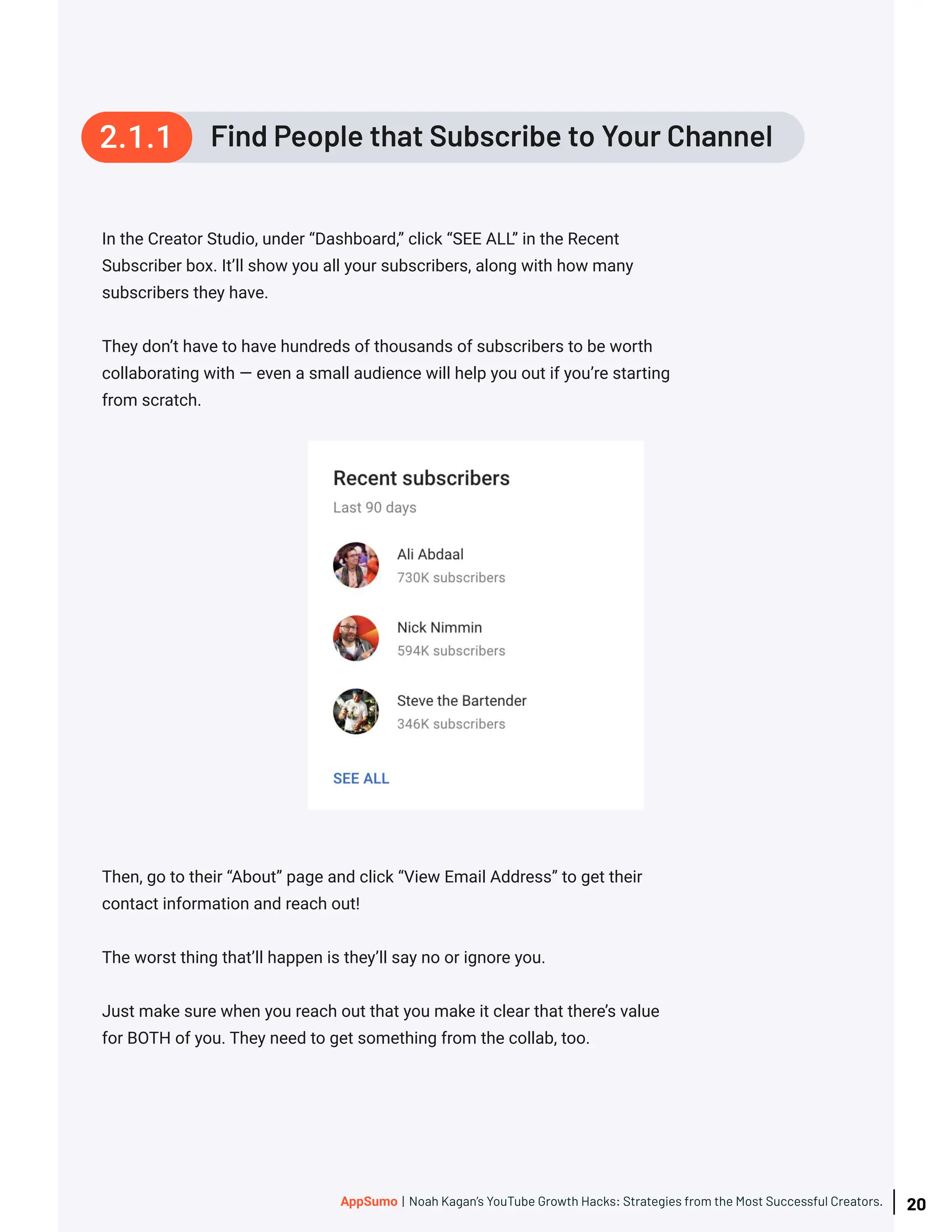 In the Creator Studio, under “Dashboard,” click “SEE ALL” in the Recent
Subscriber box. It’ll show you all your subscribers, along with how many
subscribers they have.
They don’t have to have hundreds of thousands of subscribers to be worth
collaborating with — even a small audience will help you out if you’re starting
from scratch.
Then, go to their “About” page and click “View Email Address” to get their
contact information and reach out!
The worst thing that’ll happen is they’ll say no or ignore you.
Just make sure when you reach out that you make it clear that there’s value
for BOTH of you. They need to get something from the collab, too.
Find People that Subscribe to Your Channel
2.1.1
20
AppSumo | Noah Kagan’s YouTube Growth Hacks: Strategies from the Most Successful Creators.
 