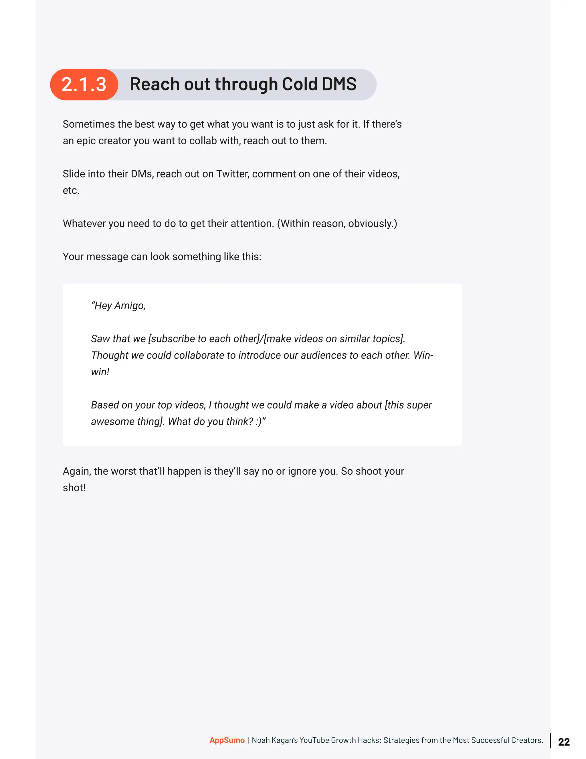 Sometimes the best way to get what you want is to just ask for it. If there’s
an epic creator you want to collab with, reach out to them.
Slide into their DMs, reach out on Twitter, comment on one of their videos,
etc.
Whatever you need to do to get their attention. (Within reason, obviously.)
Your message can look something like this:
Again, the worst that’ll happen is they’ll say no or ignore you. So shoot your
shot!
“Hey Amigo,
Saw that we [subscribe to each other]/[make videos on similar topics].
Thought we could collaborate to introduce our audiences to each other. Win-
win!
Based on your top videos, I thought we could make a video about [this super
awesome thing]. What do you think? :)”
Reach out through Cold DMS
2.1.3
22
AppSumo | Noah Kagan’s YouTube Growth Hacks: Strategies from the Most Successful Creators.
 
