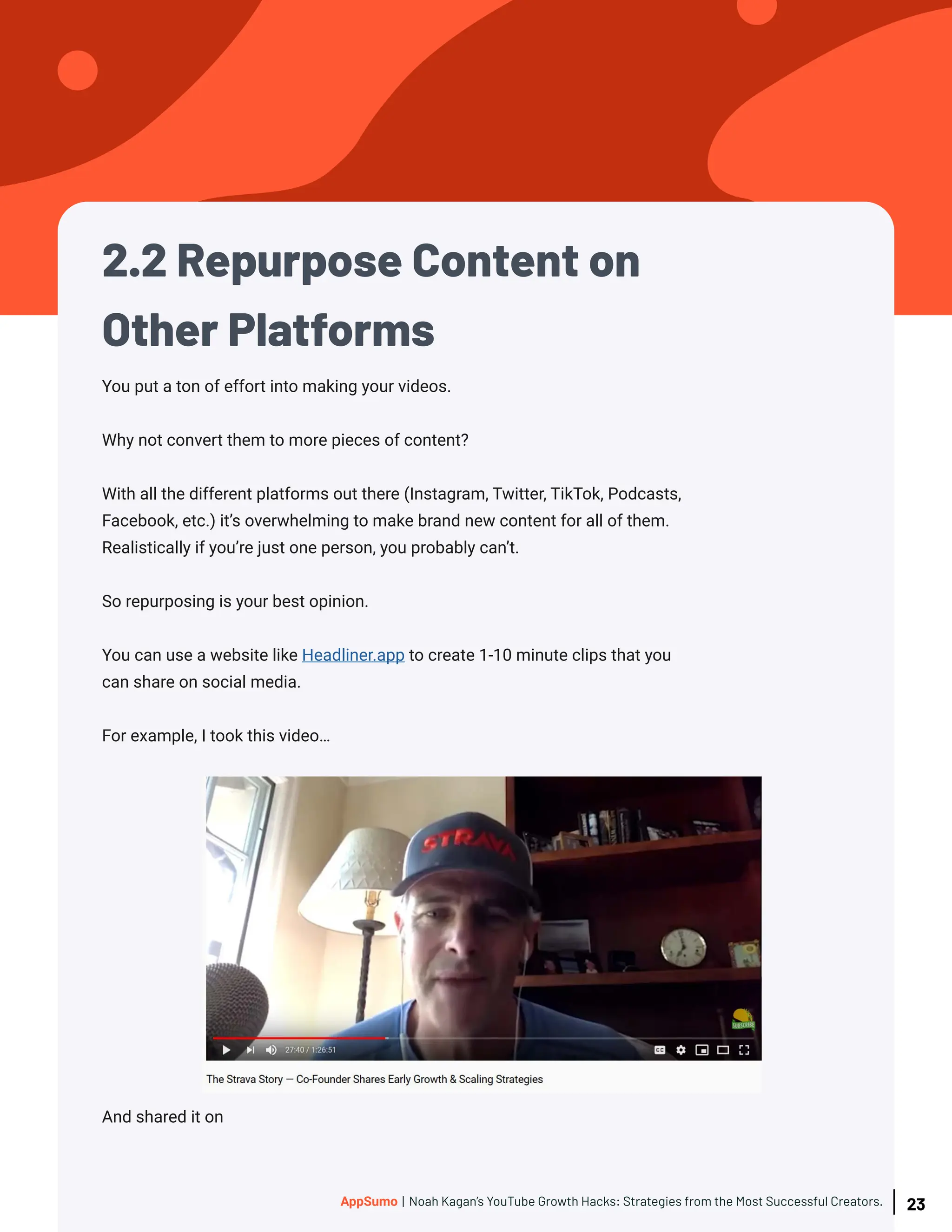 2.2 Repurpose Content on
Other Platforms
And shared it on
You put a ton of effort into making your videos.
Why not convert them to more pieces of content?
With all the different platforms out there (Instagram, Twitter, TikTok, Podcasts,
Facebook, etc.) it’s overwhelming to make brand new content for all of them.
Realistically if you’re just one person, you probably can’t.
So repurposing is your best opinion.
You can use a website like Headliner.app to create 1-10 minute clips that you
can share on social media.
For example, I took this video…
23
AppSumo | Noah Kagan’s YouTube Growth Hacks: Strategies from the Most Successful Creators.
 