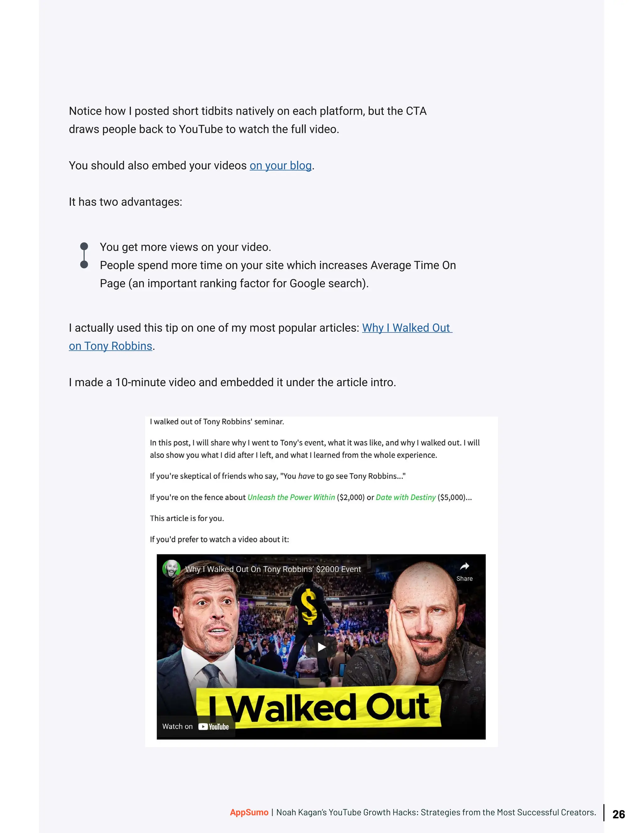 Notice how I posted short tidbits natively on each platform, but the CTA
draws people back to YouTube to watch the full video.
You should also embed your videos on your blog.
It has two advantages:
I actually used this tip on one of my most popular articles: Why I Walked Out
on Tony Robbins.
I made a 10-minute video and embedded it under the article intro.
You get more views on your video.
People spend more time on your site which increases Average Time On
Page (an important ranking factor for Google search).
26
AppSumo | Noah Kagan’s YouTube Growth Hacks: Strategies from the Most Successful Creators.
 