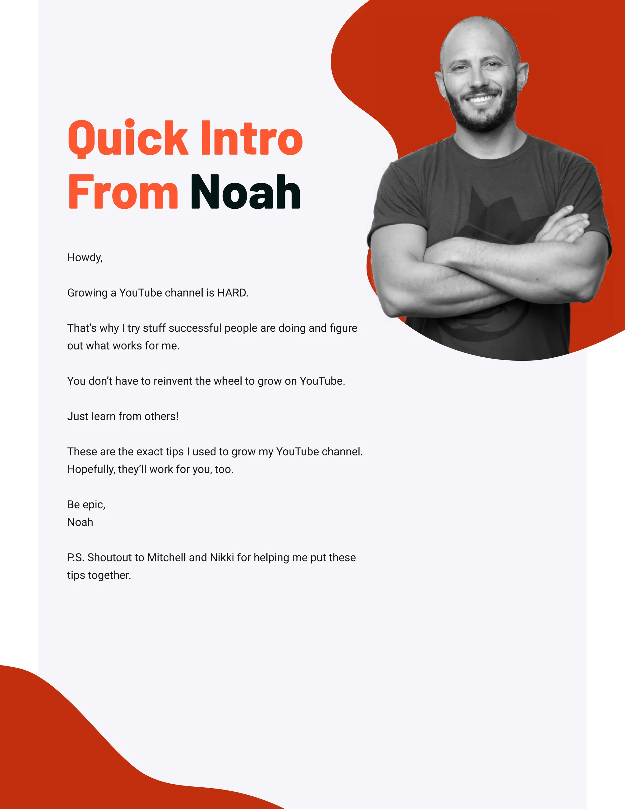 Howdy,
Growing a YouTube channel is HARD.
That’s why I try stuff successful people are doing and figure
out what works for me.
You don’t have to reinvent the wheel to grow on YouTube.
Just learn from others!
These are the exact tips I used to grow my YouTube channel.
Hopefully, they’ll work for you, too.
Be epic,
Noah
P.S. Shoutout to Mitchell and Nikki for helping me put these
tips together.
Quick Intro
From Noah
 
