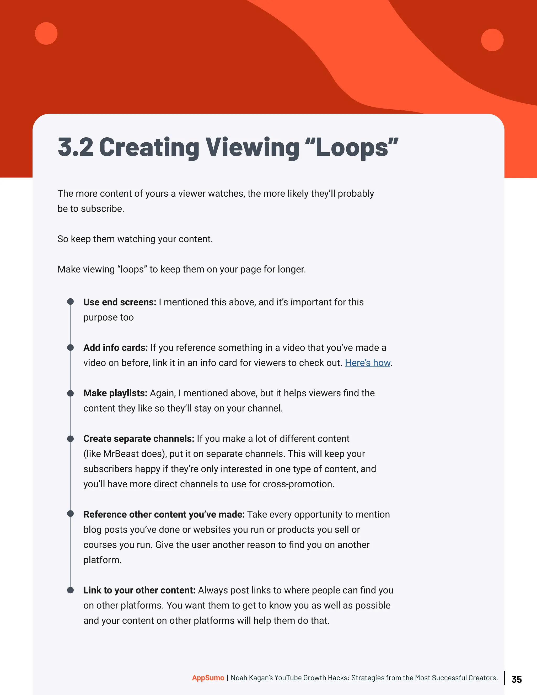 3.2 Creating Viewing “Loops”
The more content of yours a viewer watches, the more likely they’ll probably
be to subscribe.
So keep them watching your content.
Make viewing “loops” to keep them on your page for longer.
Use end screens: I mentioned this above, and it’s important for this
purpose too
Add info cards: If you reference something in a video that you’ve made a
video on before, link it in an info card for viewers to check out. Here’s how.
Make playlists: Again, I mentioned above, but it helps viewers find the
content they like so they’ll stay on your channel.
Create separate channels: If you make a lot of different content
(like MrBeast does), put it on separate channels. This will keep your
subscribers happy if they’re only interested in one type of content, and
you’ll have more direct channels to use for cross-promotion.
Reference other content you’ve made: Take every opportunity to mention
blog posts you’ve done or websites you run or products you sell or
courses you run. Give the user another reason to find you on another
platform.
Link to your other content: Always post links to where people can find you
on other platforms. You want them to get to know you as well as possible
and your content on other platforms will help them do that.
35
AppSumo | Noah Kagan’s YouTube Growth Hacks: Strategies from the Most Successful Creators.
 